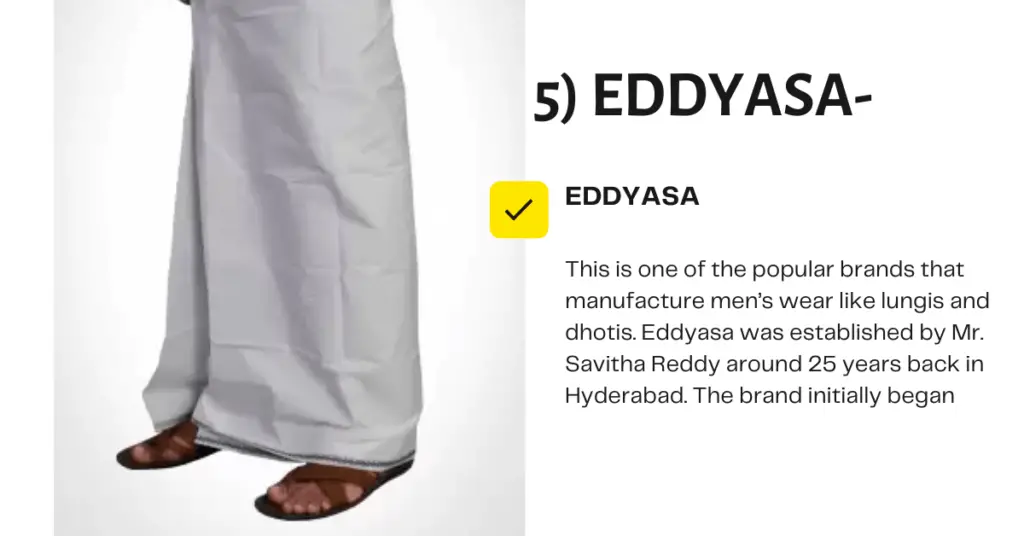 This is one of the popular brands that manufacture men's wear like lungis and dhotis. Eddyasa was established by Mr. Savitha Reddy around 25 years back in Hyderabad. The brand initially began