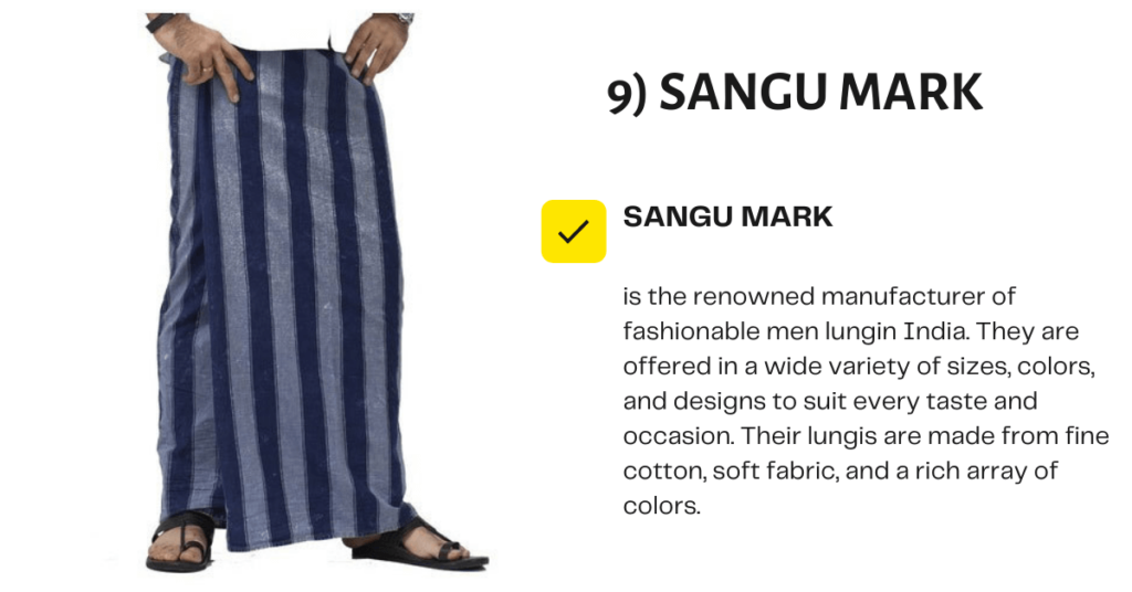 Sangu Mark is one of the oldest lungi brands that started operating in 1956. It has four factories in Kurnool and Secunderabad in India that are turning out a vast range of products for various purposes. The breathable material used in the lungis ensures comfort for all ages and genders. Sangu Mark is best known for its good quality products and latest designs.